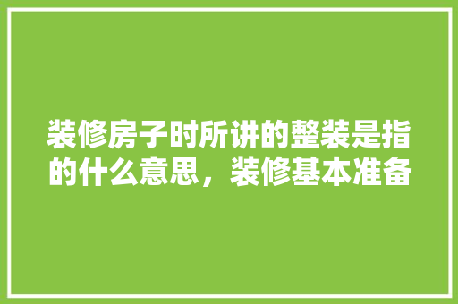 装修房子时所讲的整装是指的什么意思，装修基本准备是什么意思啊。 装修房子时所讲的整装是指的什么意思，装修基本准备是什么意思啊。 装修知识