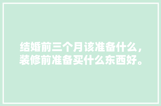 结婚前三个月该准备什么，装修前准备买什么东西好。 结婚前三个月该准备什么，装修前准备买什么东西好。 二手房