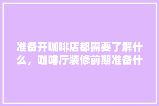 准备开咖啡店都需要了解什么，咖啡厅装修前期准备什么东西。 准备开咖啡店都需要了解什么，咖啡厅装修前期准备什么东西。 买房须知