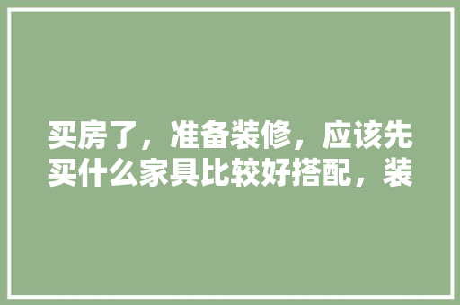 买房了，准备装修，应该先买什么家具比较好搭配，装修完家具需要准备什么东西。 买房了，准备装修，应该先买什么家具比较好搭配，装修完家具需要准备什么东西。 家居装饰