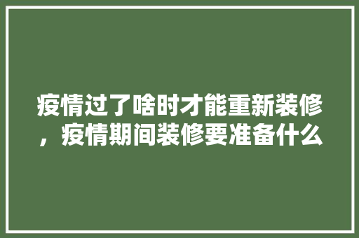疫情过了啥时才能重新装修，疫情期间装修要准备什么东西。 疫情过了啥时才能重新装修，疫情期间装修要准备什么东西。 买房须知