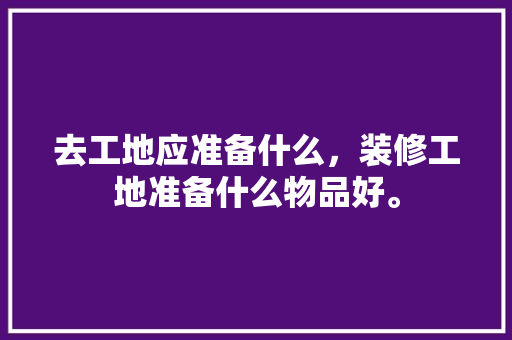 去工地应准备什么，装修工地准备什么物品好。 去工地应准备什么，装修工地准备什么物品好。 二手房