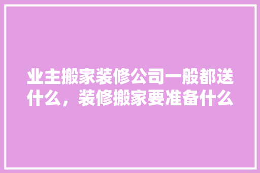 业主搬家装修公司一般都送什么，装修搬家要准备什么东西。 业主搬家装修公司一般都送什么，装修搬家要准备什么东西。 装修知识