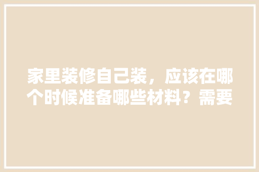 家里装修自己装，应该在哪个时候准备哪些材料？需要几个月时间，准备装修要干些什么事情。 家里装修自己装，应该在哪个时候准备哪些材料？需要几个月时间，准备装修要干些什么事情。 家居设计