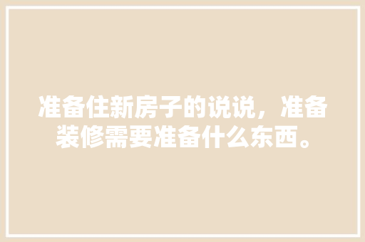 准备住新房子的说说，准备装修需要准备什么东西。 准备住新房子的说说，准备装修需要准备什么东西。 家居装饰