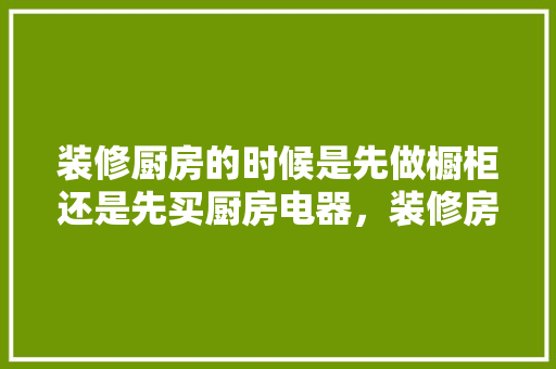 装修厨房的时候是先做橱柜还是先买厨房电器，装修房子先干什么。 装修厨房的时候是先做橱柜还是先买厨房电器，装修房子先干什么。 家居设计