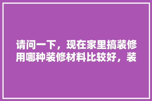请问一下，现在家里搞装修用哪种装修材料比较好，装修先准备什么材料好些呢。 请问一下，现在家里搞装修用哪种装修材料比较好，装修先准备什么材料好些呢。 家居装饰