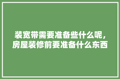 装宽带需要准备些什么呢，房屋装修前要准备什么东西。 装宽带需要准备些什么呢，房屋装修前要准备什么东西。 二手房