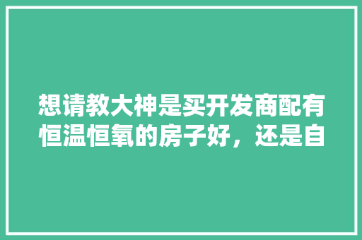 想请教大神是买开发商配有恒温恒氧的房子好，还是自己安装恒温恒氧系统好，装修排屋准备什么东西好呢。 想请教大神是买开发商配有恒温恒氧的房子好，还是自己安装恒温恒氧系统好，装修排屋准备什么东西好呢。 二手房