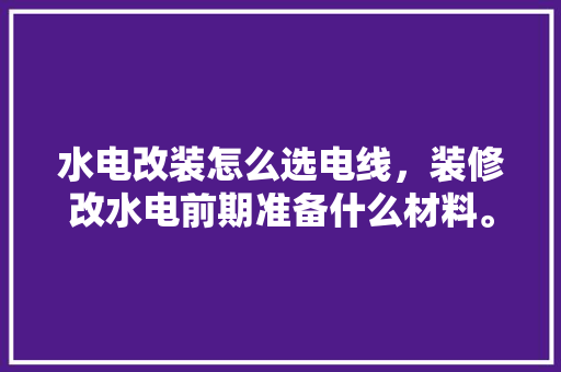 水电改装怎么选电线，装修改水电前期准备什么材料。 水电改装怎么选电线，装修改水电前期准备什么材料。 二手房