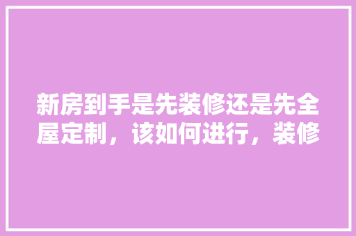 新房到手是先装修还是先全屋定制，该如何进行，装修房子先要准备些什么东西。 新房到手是先装修还是先全屋定制，该如何进行，装修房子先要准备些什么东西。 家居装饰