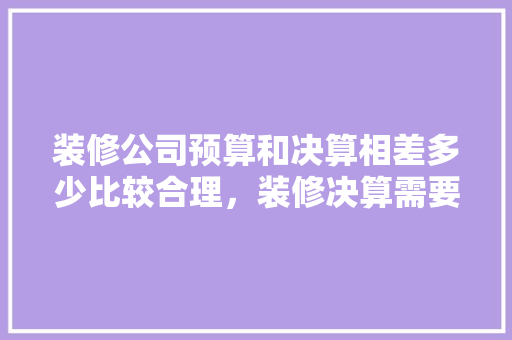 装修公司预算和决算相差多少比较合理，装修决算需要准备什么东西。 装修公司预算和决算相差多少比较合理，装修决算需要准备什么东西。 买房须知