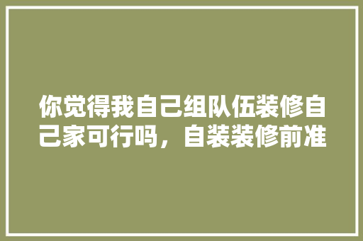 你觉得我自己组队伍装修自己家可行吗，自装装修前准备什么东西。 你觉得我自己组队伍装修自己家可行吗，自装装修前准备什么东西。 家居装饰