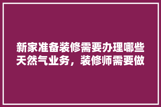 新家准备装修需要办理哪些天然气业务，装修师需要做什么准备工作。 新家准备装修需要办理哪些天然气业务，装修师需要做什么准备工作。 家居装饰