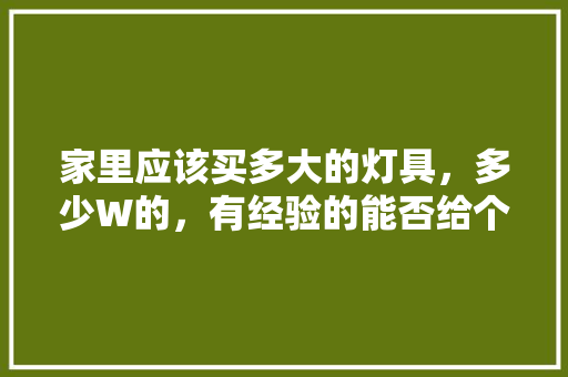 家里应该买多大的灯具，多少W的，有经验的能否给个建议，装修要准备的灯具是什么样的。 家里应该买多大的灯具，多少W的，有经验的能否给个建议，装修要准备的灯具是什么样的。 买房须知