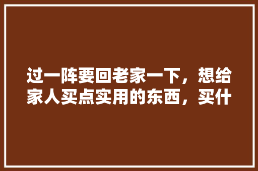 过一阵要回老家一下，想给家人买点实用的东西，买什么好呢，家庭装修准备些什么东西。 过一阵要回老家一下，想给家人买点实用的东西，买什么好呢，家庭装修准备些什么东西。 装修知识