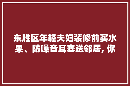 东胜区年轻夫妇装修前买水果、防噪音耳塞送邻居, 你怎么看，装修给邻居准备什么水果好。 东胜区年轻夫妇装修前买水果、防噪音耳塞送邻居, 你怎么看，装修给邻居准备什么水果好。 装修知识