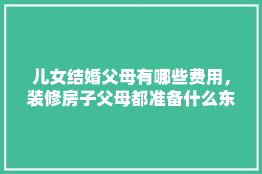儿女结婚父母有哪些费用，装修房子父母都准备什么东西。 儿女结婚父母有哪些费用，装修房子父母都准备什么东西。 家居设计