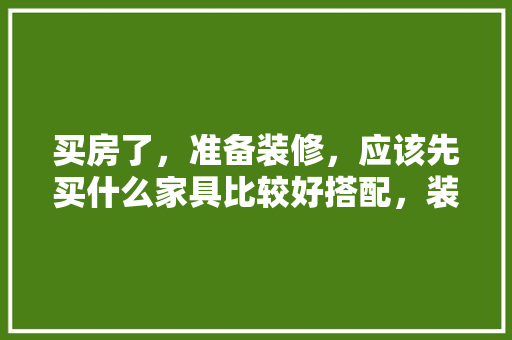 买房了，准备装修，应该先买什么家具比较好搭配，装修后需要准备什么家具呢。 买房了，准备装修，应该先买什么家具比较好搭配，装修后需要准备什么家具呢。 装修知识