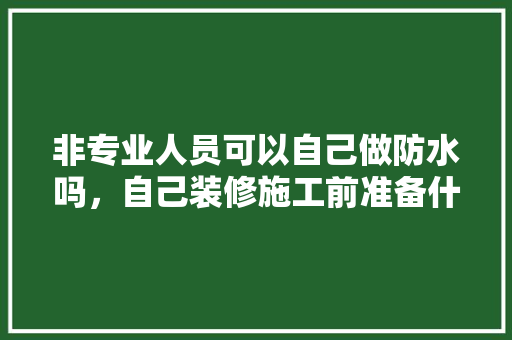 非专业人员可以自己做防水吗，自己装修施工前准备什么东西。 非专业人员可以自己做防水吗，自己装修施工前准备什么东西。 买房须知