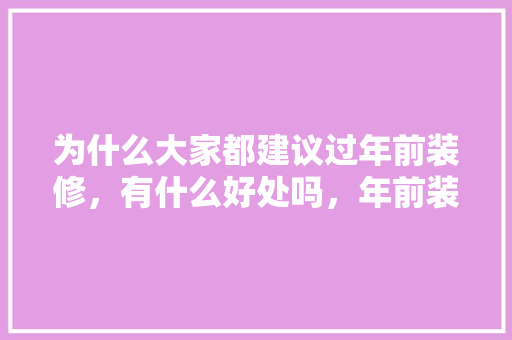 为什么大家都建议过年前装修，有什么好处吗，年前装修和年后装修有什么区别。 为什么大家都建议过年前装修，有什么好处吗，年前装修和年后装修有什么区别。 家居设计