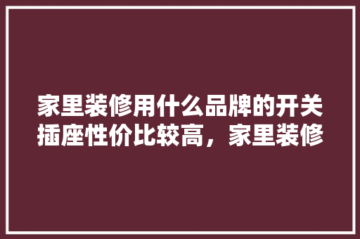 家里装修用什么品牌的开关插座性价比较高，家里装修要准备什么插座呢。 家里装修用什么品牌的开关插座性价比较高，家里装修要准备什么插座呢。 装修知识