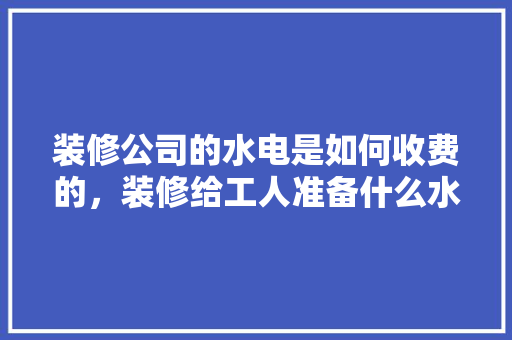 装修公司的水电是如何收费的，装修给工人准备什么水果好。 装修公司的水电是如何收费的，装修给工人准备什么水果好。 买房须知