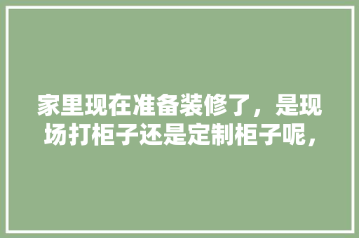 家里现在准备装修了，是现场打柜子还是定制柜子呢，家里装修先准备什么东西。 家里现在准备装修了，是现场打柜子还是定制柜子呢，家里装修先准备什么东西。 家居装饰
