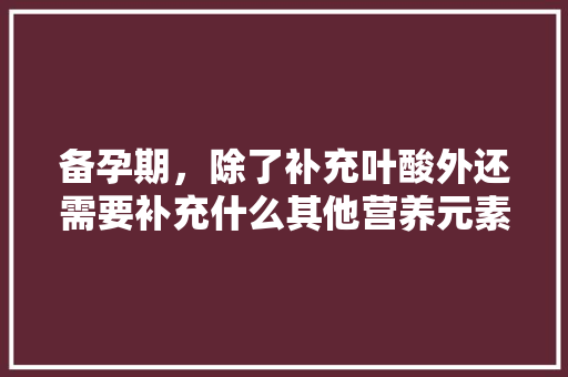 备孕期，除了补充叶酸外还需要补充什么其他营养元素，准备装修缺什么元素呢。 备孕期，除了补充叶酸外还需要补充什么其他营养元素，准备装修缺什么元素呢。 家居设计