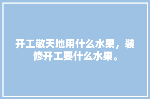 开工敬天地用什么水果，装修开工要什么水果。 开工敬天地用什么水果，装修开工要什么水果。 买房须知