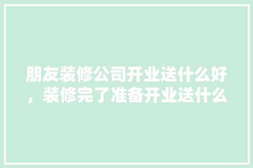 朋友装修公司开业送什么好，装修完了准备开业送什么礼物。 朋友装修公司开业送什么好，装修完了准备开业送什么礼物。 买房须知