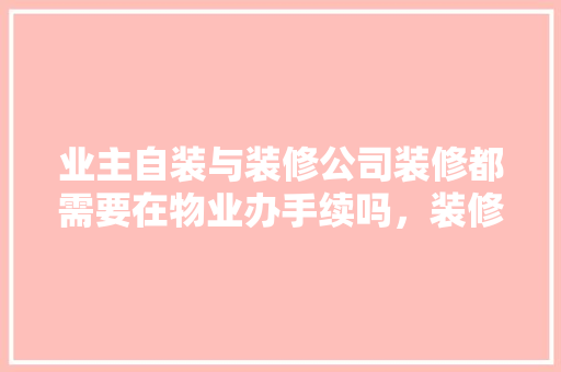 业主自装与装修公司装修都需要在物业办手续吗，装修前需要准备什么物业服务。 业主自装与装修公司装修都需要在物业办手续吗，装修前需要准备什么物业服务。 买房须知