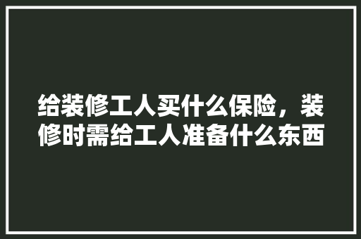 给装修工人买什么保险，装修时需给工人准备什么东西。 给装修工人买什么保险，装修时需给工人准备什么东西。 二手房