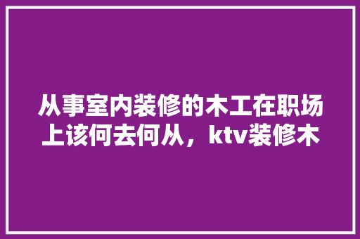 从事室内装修的木工在职场上该何去何从，ktv装修木工准备什么工具好。 从事室内装修的木工在职场上该何去何从，ktv装修木工准备什么工具好。 家居装饰