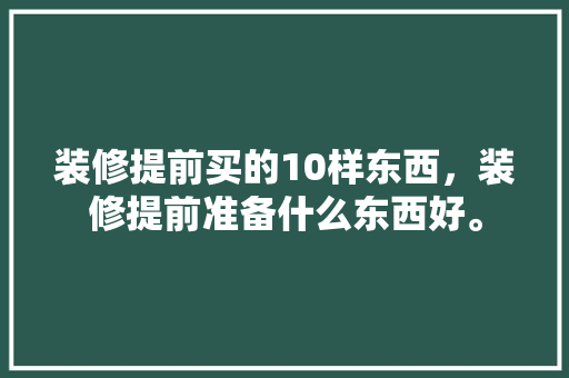装修提前买的10样东西，装修提前准备什么东西好。 装修提前买的10样东西，装修提前准备什么东西好。 家居设计