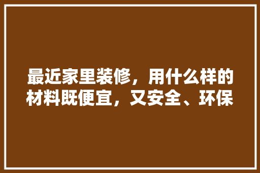 最近家里装修，用什么样的材料既便宜，又安全、环保，屋子装修前准备什么材料好。 最近家里装修，用什么样的材料既便宜，又安全、环保，屋子装修前准备什么材料好。 装修知识