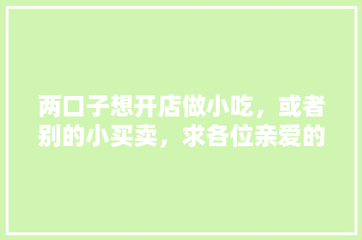 两口子想开店做小吃，或者别的小买卖，求各位亲爱的朋友们给推荐项目？谢了，装修工人应该多吃什么比较好。 两口子想开店做小吃，或者别的小买卖，求各位亲爱的朋友们给推荐项目？谢了，装修工人应该多吃什么比较好。 家居装饰