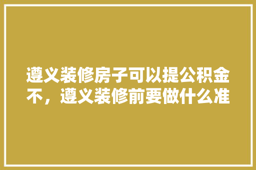 遵义装修房子可以提公积金不，遵义装修前要做什么准备才能入住。 遵义装修房子可以提公积金不，遵义装修前要做什么准备才能入住。 二手房
