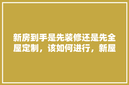 新房到手是先装修还是先全屋定制，该如何进行，新屋装修需要做什么准备工作。 新房到手是先装修还是先全屋定制，该如何进行，新屋装修需要做什么准备工作。 家居装饰