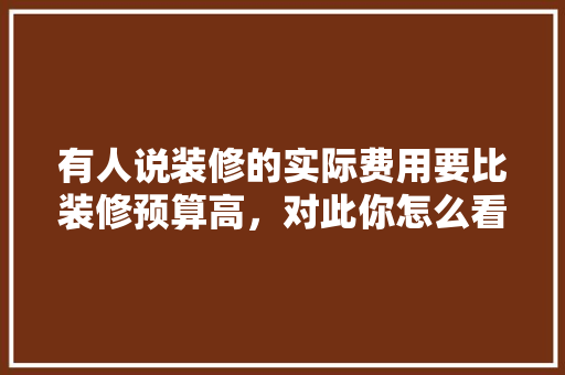 有人说装修的实际费用要比装修预算高，对此你怎么看，装修准备金有什么用途吗。 有人说装修的实际费用要比装修预算高，对此你怎么看，装修准备金有什么用途吗。 装修知识