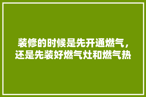 装修的时候是先开通燃气，还是先装好燃气灶和燃气热水器，装修房子需要先准备什么东西。 装修的时候是先开通燃气，还是先装好燃气灶和燃气热水器，装修房子需要先准备什么东西。 装修知识