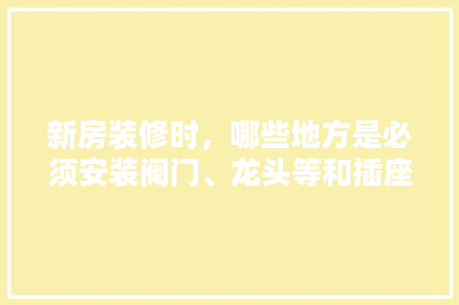 新房装修时，哪些地方是必须安装阀门、龙头等和插座、开关等的，装修需求要准备什么资料。 新房装修时，哪些地方是必须安装阀门、龙头等和插座、开关等的，装修需求要准备什么资料。 家居设计