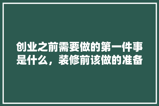 创业之前需要做的第一件事是什么，装修前该做的准备是什么意思。 创业之前需要做的第一件事是什么，装修前该做的准备是什么意思。 装修知识