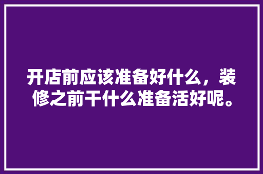 开店前应该准备好什么，装修之前干什么准备活好呢。 开店前应该准备好什么，装修之前干什么准备活好呢。 买房须知