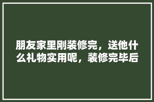 朋友家里刚装修完，送他什么礼物实用呢，装修完毕后准备什么东西好。 朋友家里刚装修完，送他什么礼物实用呢，装修完毕后准备什么东西好。 装修知识