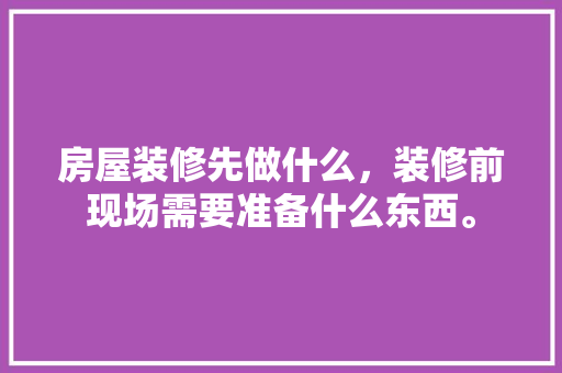 房屋装修先做什么，装修前现场需要准备什么东西。 房屋装修先做什么，装修前现场需要准备什么东西。 买房须知