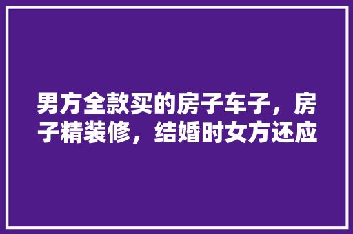 男方全款买的房子车子，房子精装修，结婚时女方还应该要彩礼吗，装修买房准备什么材料好。 男方全款买的房子车子，房子精装修，结婚时女方还应该要彩礼吗，装修买房准备什么材料好。 装修知识