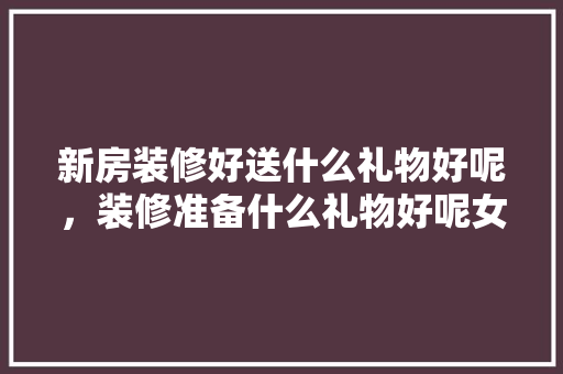 新房装修好送什么礼物好呢，装修准备什么礼物好呢女生。 新房装修好送什么礼物好呢，装修准备什么礼物好呢女生。 家居设计