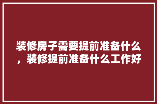 装修房子需要提前准备什么，装修提前准备什么工作好。 装修房子需要提前准备什么，装修提前准备什么工作好。 买房须知