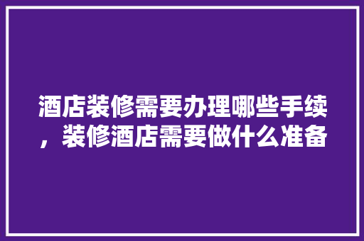 酒店装修需要办理哪些手续，装修酒店需要做什么准备工作。 酒店装修需要办理哪些手续，装修酒店需要做什么准备工作。 家居装饰